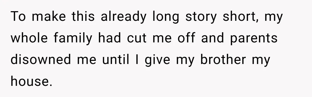 Her Family Demanded She Give Her Brother Her New House - and Disowned Her When She Said No To make this already long story short, my whole family had cut me off and parents disowned me until I give my brother my house.