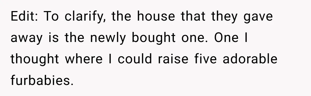 Her Family Demanded She Give Her Brother Her New House - and Disowned Her When She Said No Edit: To clarify, the house that they gave away is the newly bought one. One I thought where I could raise five adorable furbabies.