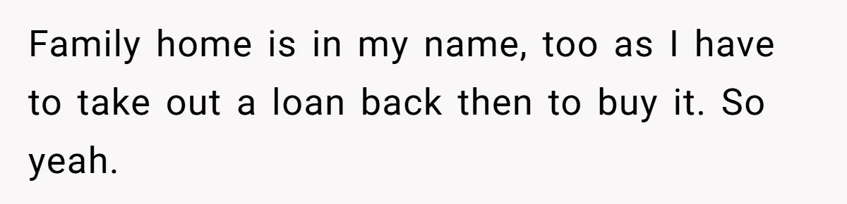 Her Family Demanded She Give Her Brother Her New House - and Disowned Her When She Said No Family home is in my name, too as I have to take out a loan back then to buy it. So yeah.