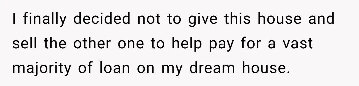 Her Family Demanded She Give Her Brother Her New House - and Disowned Her When She Said No I finally decided not to give this house and sell the other one to help pay for a vast majority of loan on my dream house.