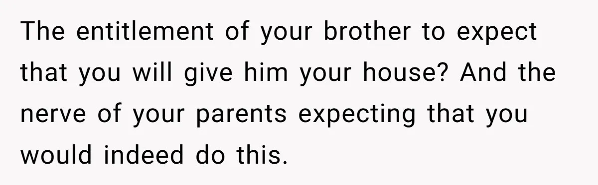Her Family Demanded She Give Her Brother Her New House - and Disowned Her When She Said No The entitlement of your brother to expect that you will give him your house? And the nerve of your parents expecting that you would indeed do this.