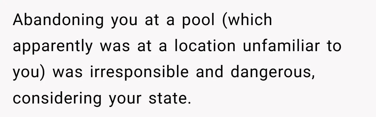 Teen Calls Brother After Sister-In-Law Dumps Her At A Pool And Accidentally Blows Up Their Marriage Abandoning you at a pool (which apparently was at a location unfamiliar to you) was irresponsible and dangerous, considering your state.