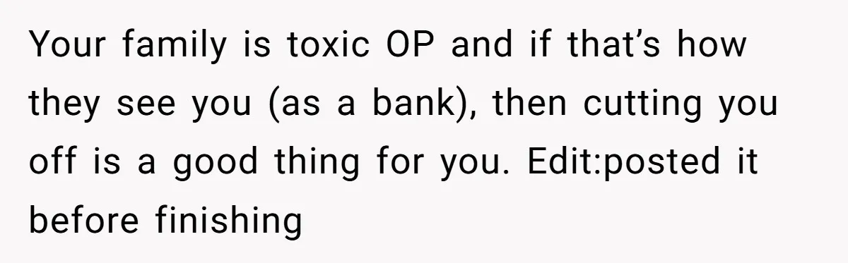 Her Family Demanded She Give Her Brother Her New House - and Disowned Her When She Said No Your family is toxic OP and if that’s how they see you (as a bank), then cutting you off is a good thing for you. Edit:posted it before finishing
