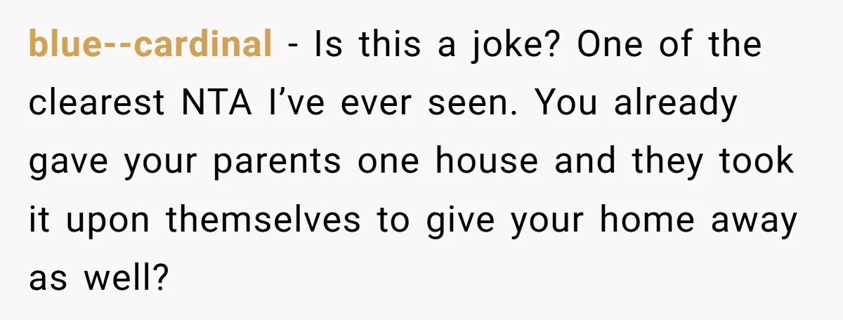 Her Family Demanded She Give Her Brother Her New House - and Disowned Her When She Said No blue--cardinal − Is this a joke? One of the clearest NTA I’ve ever seen. You already gave your parents one house and they took it upon themselves to give your...