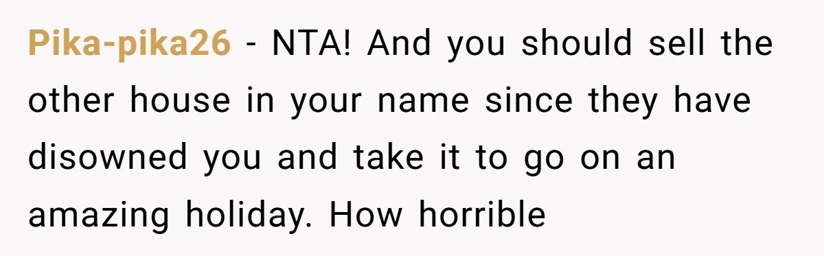 Her Family Demanded She Give Her Brother Her New House - and Disowned Her When She Said No Pika-pika26 − NTA! And you should sell the other house in your name since they have disowned you and take it to go on an amazing holiday. How horrible