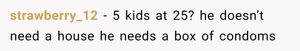 Her Family Demanded She Give Her Brother Her New House - and Disowned Her When She Said No strawberry_12 − 5 kids at 25? he doesn’t need a house he needs a box of condoms