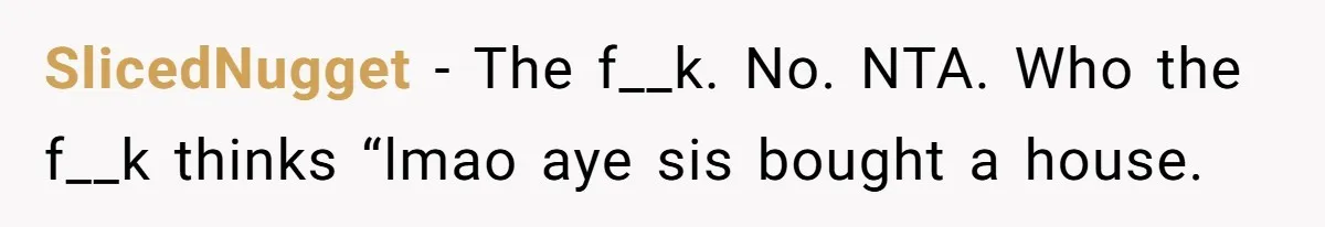 Her Family Demanded She Give Her Brother Her New House - and Disowned Her When She Said No SlicedNugget − The f__k. No. NTA. Who the f__k thinks “lmao aye sis bought a house.