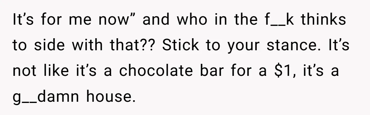 Her Family Demanded She Give Her Brother Her New House - and Disowned Her When She Said No It’s for me now” and who in the f__k thinks to side with that?? Stick to your stance. It’s not like it’s a chocolate bar for a $1, it’s a...