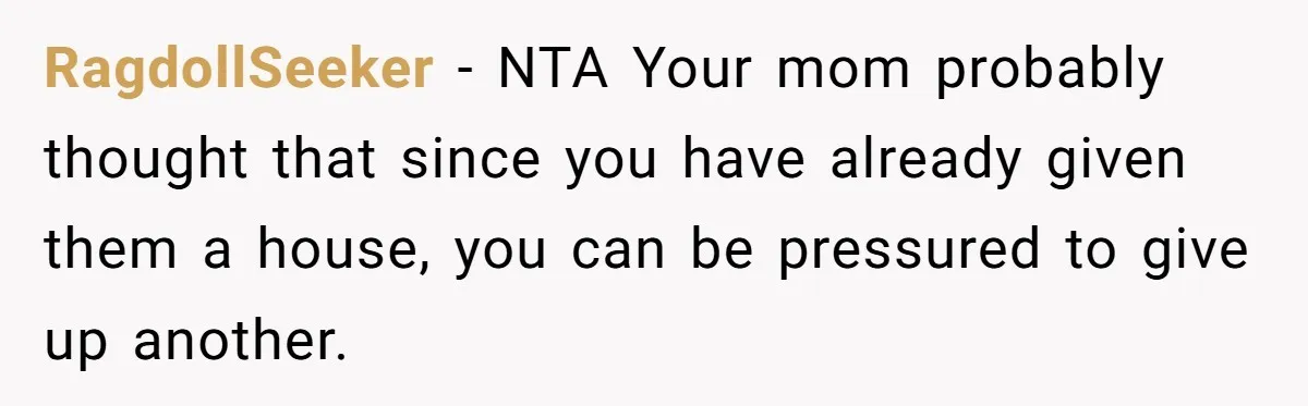 Her Family Demanded She Give Her Brother Her New House - and Disowned Her When She Said No RagdollSeeker − NTA Your mom probably thought that since you have already given them a house, you can be pressured to give up another.