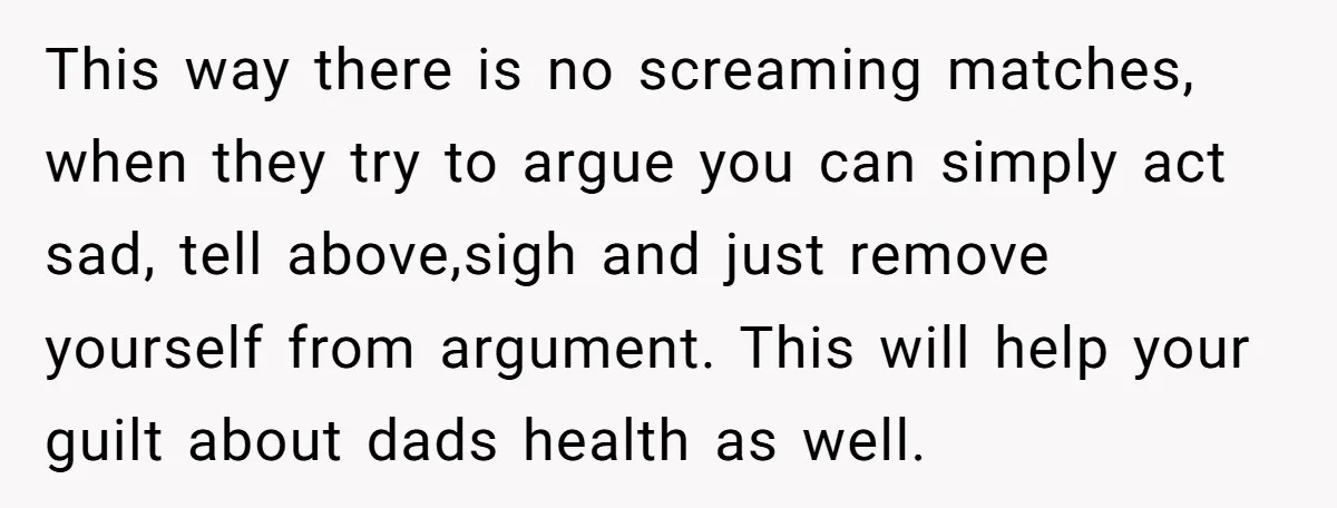 Her Family Demanded She Give Her Brother Her New House - and Disowned Her When She Said No This way there is no screaming matches, when they try to argue you can simply act sad, tell above,sigh and just remove yourself from argument. This will help your guilt...