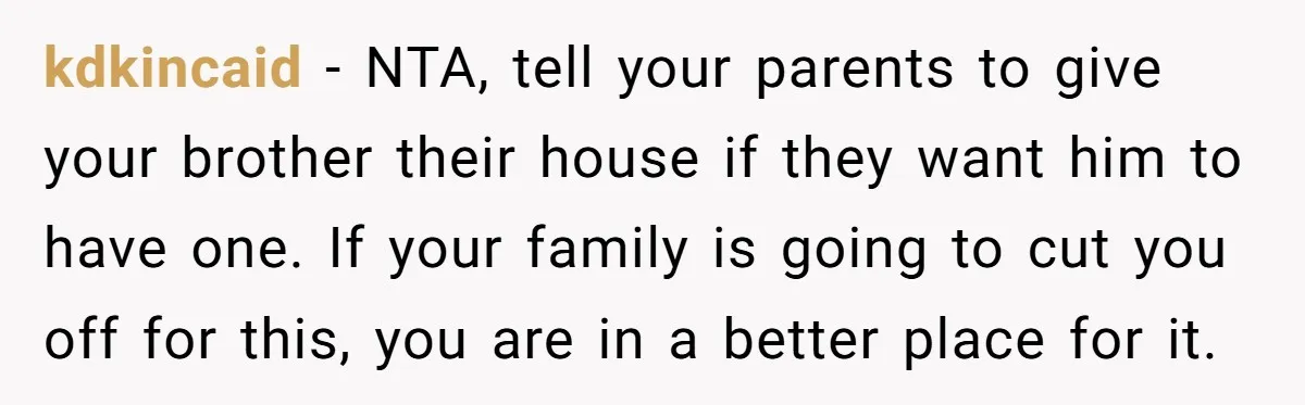 Her Family Demanded She Give Her Brother Her New House - and Disowned Her When She Said No kdkincaid − NTA, tell your parents to give your brother their house if they want him to have one. If your family is going to cut you off for this,...