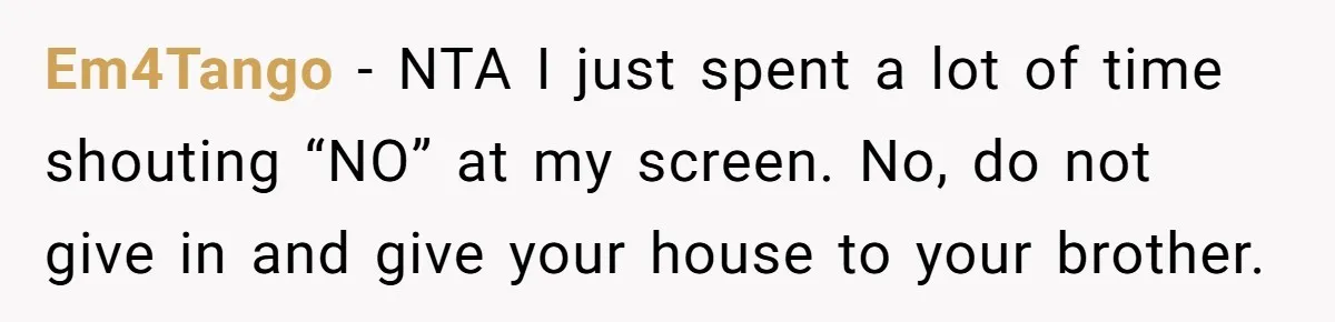 Her Family Demanded She Give Her Brother Her New House - and Disowned Her When She Said No Em4Tango − NTA I just spent a lot of time shouting “NO” at my screen. No, do not give in and give your house to your brother.