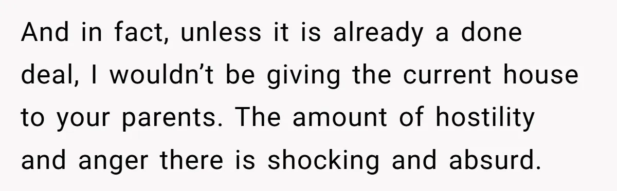 Her Family Demanded She Give Her Brother Her New House - and Disowned Her When She Said No And in fact, unless it is already a done deal, I wouldn’t be giving the current house to your parents. The amount of hostility and anger there is shocking and...