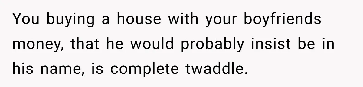 Her Family Demanded She Give Her Brother Her New House - and Disowned Her When She Said No You buying a house with your boyfriends money, that he would probably insist be in his name, is complete twaddle.