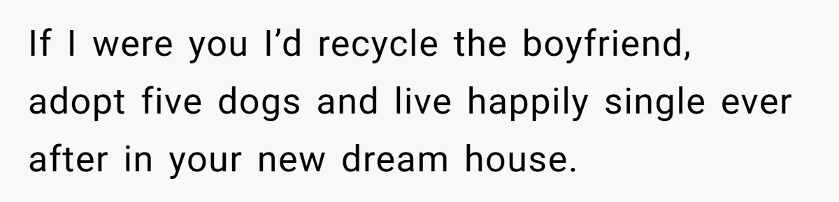 Her Family Demanded She Give Her Brother Her New House - and Disowned Her When She Said No If I were you I’d recycle the boyfriend, adopt five dogs and live happily single ever after in your new dream house.