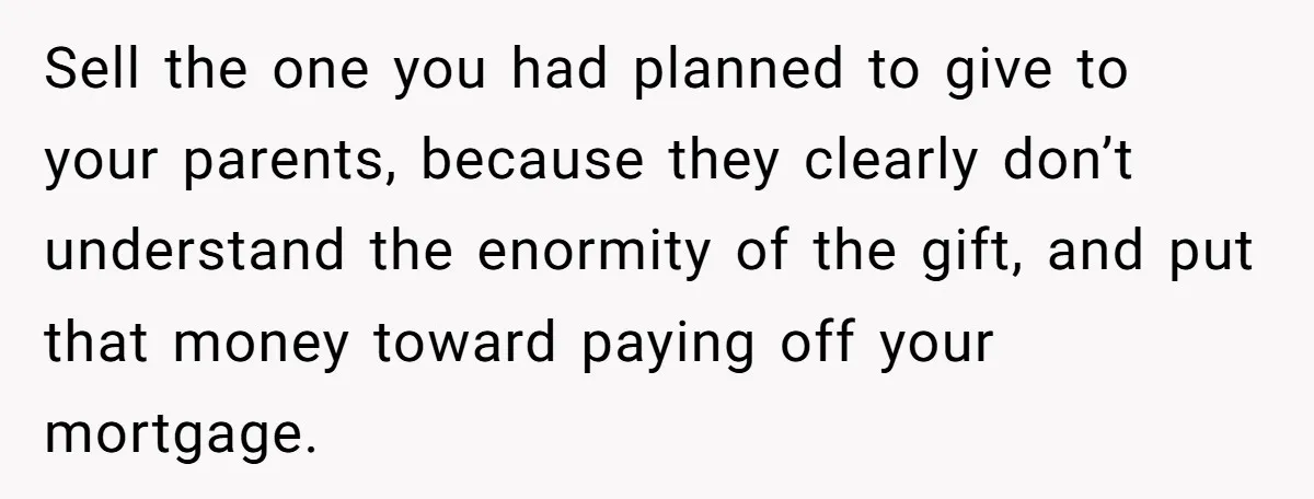 Her Family Demanded She Give Her Brother Her New House - and Disowned Her When She Said No Sell the one you had planned to give to your parents, because they clearly don’t understand the enormity of the gift, and put that money toward paying off your mortgage.