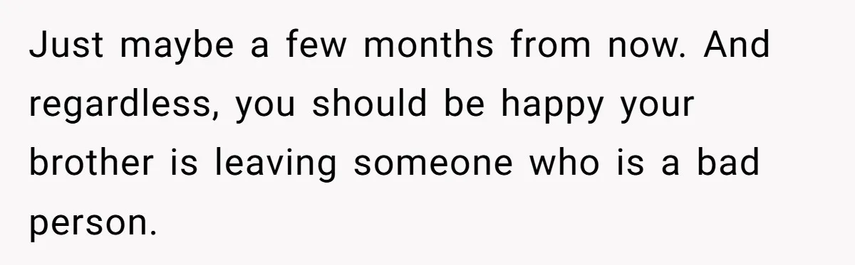 Teen Calls Brother After Sister-In-Law Dumps Her At A Pool And Accidentally Blows Up Their Marriage Just maybe a few months from now. And regardless, you should be happy your brother is leaving someone who is a bad person.