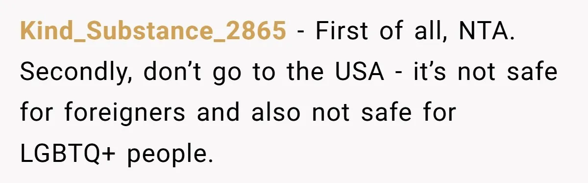 Teen Born From Affair Tells Absent Dad He No Longer Cares About Earning His Pride Kind_Substance_2865 − First of all, NTA. Secondly, don’t go to the USA - it’s not safe for foreigners and also not safe for LGBTQ+ people.