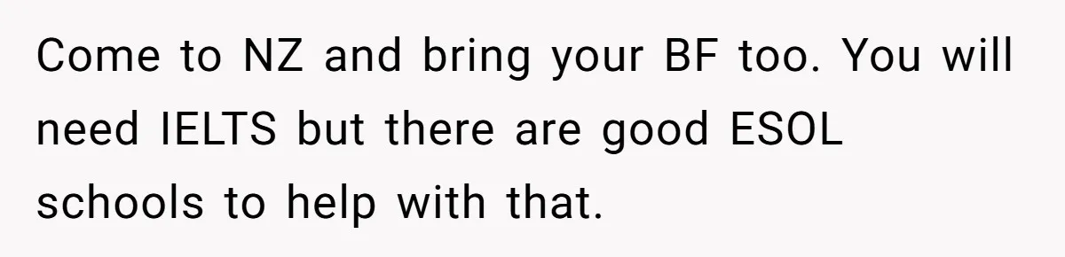 Teen Born From Affair Tells Absent Dad He No Longer Cares About Earning His Pride Come to NZ and bring your BF too. You will need IELTS but there are good ESOL schools to help with that.
