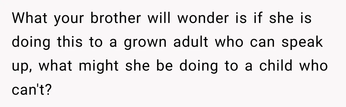 Teen Calls Brother After Sister-In-Law Dumps Her At A Pool And Accidentally Blows Up Their Marriage What your brother will wonder is if she is doing this to a grown adult who can speak up, what might she be doing to a child who can't?