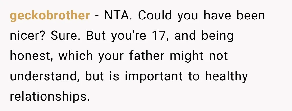 Teen Born From Affair Tells Absent Dad He No Longer Cares About Earning His Pride geckobrother − NTA. Could you have been nicer? Sure. But you're 17, and being honest, which your father might not understand, but is important to healthy relationships.