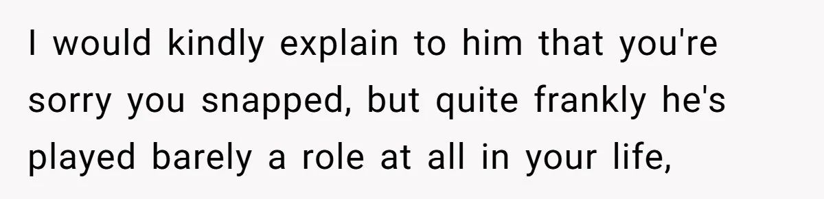 Teen Born From Affair Tells Absent Dad He No Longer Cares About Earning His Pride I would kindly explain to him that you're sorry you snapped, but quite frankly he's played barely a role at all in your life,
