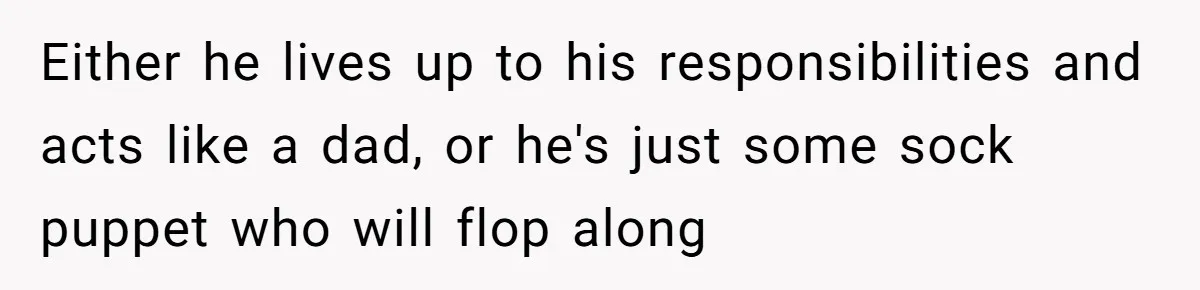 Teen Born From Affair Tells Absent Dad He No Longer Cares About Earning His Pride Either he lives up to his responsibilities and acts like a dad, or he's just some sock puppet who will flop along