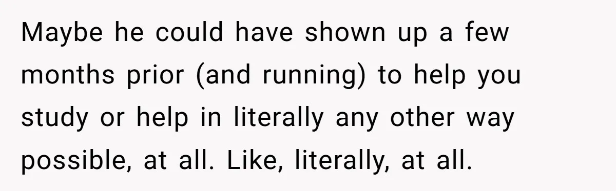 Teen Born From Affair Tells Absent Dad He No Longer Cares About Earning His Pride Maybe he could have shown up a few months prior (and running) to help you study or help in literally any other way possible, at all. Like, literally, at all.