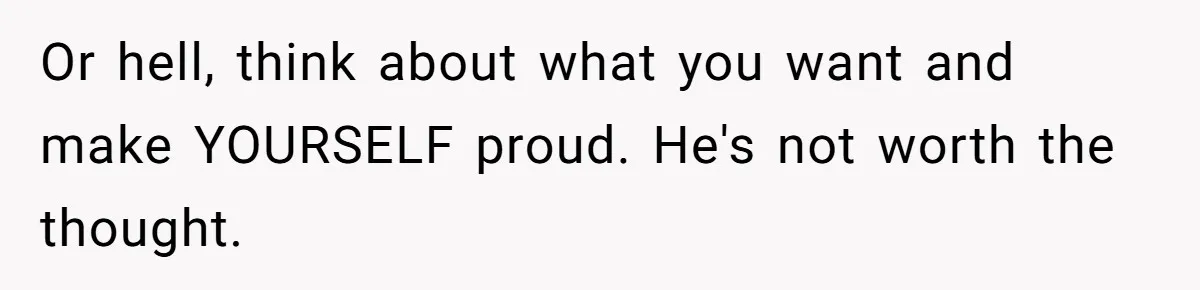 Teen Born From Affair Tells Absent Dad He No Longer Cares About Earning His Pride Or hell, think about what you want and make YOURSELF proud. He's not worth the thought.