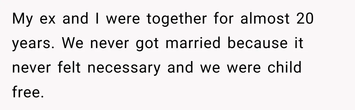 Her Ex Left Her $700,000 - Now His Family Demands She Give It All Away My ex and I were together for almost 20 years. We never got married because it never felt necessary and we were child free.