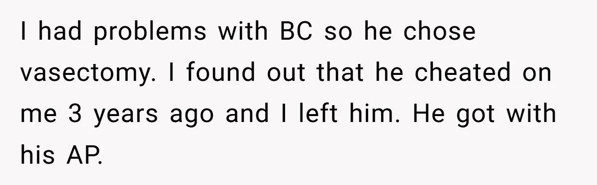 Her Ex Left Her $700,000 - Now His Family Demands She Give It All Away I had problems with BC so he chose vasectomy. I found out that he cheated on me 3 years ago and I left him. He got with his AP.