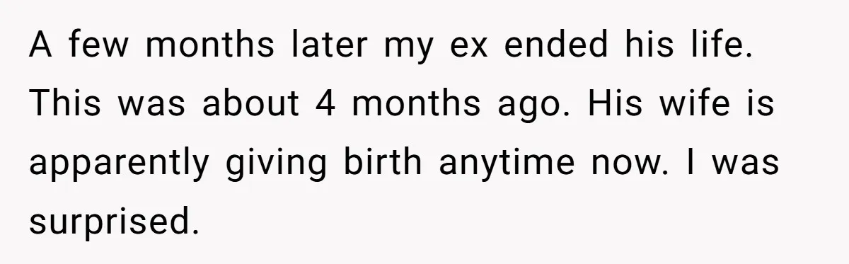 Her Ex Left Her $700,000 - Now His Family Demands She Give It All Away A few months later my ex ended his life. This was about 4 months ago. His wife is apparently giving birth anytime now. I was surprised.