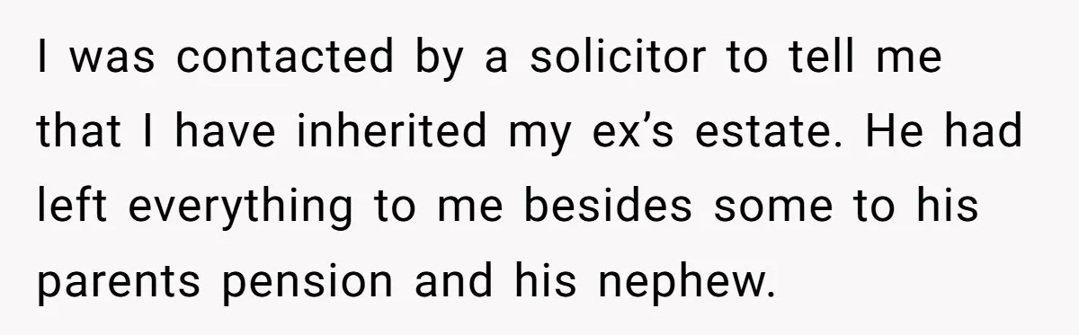 Her Ex Left Her $700,000 - Now His Family Demands She Give It All Away I was contacted by a solicitor to tell me that I have inherited my ex’s estate. He had left everything to me besides some to his parents pension and his...