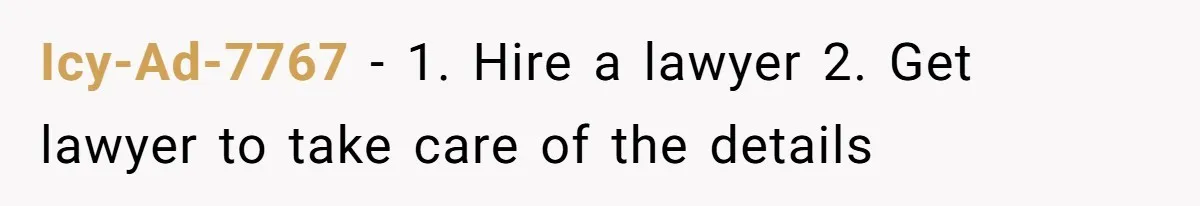 Her Ex Left Her $700,000 - Now His Family Demands She Give It All Away Icy-Ad-7767 − 1. Hire a lawyer 2. Get lawyer to take care of the details