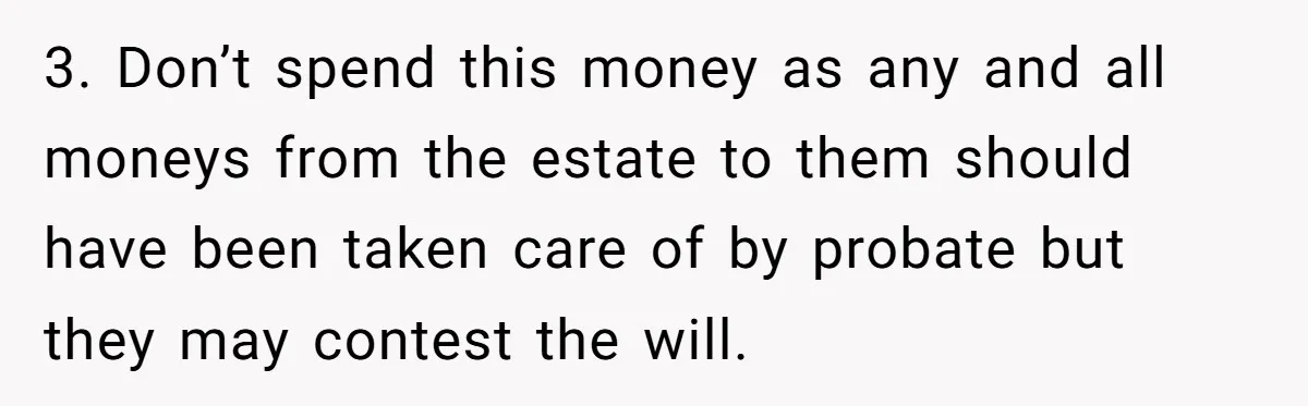 Her Ex Left Her $700,000 - Now His Family Demands She Give It All Away 3. Don’t spend this money as any and all moneys from the estate to them should have been taken care of by probate but they may contest the will.