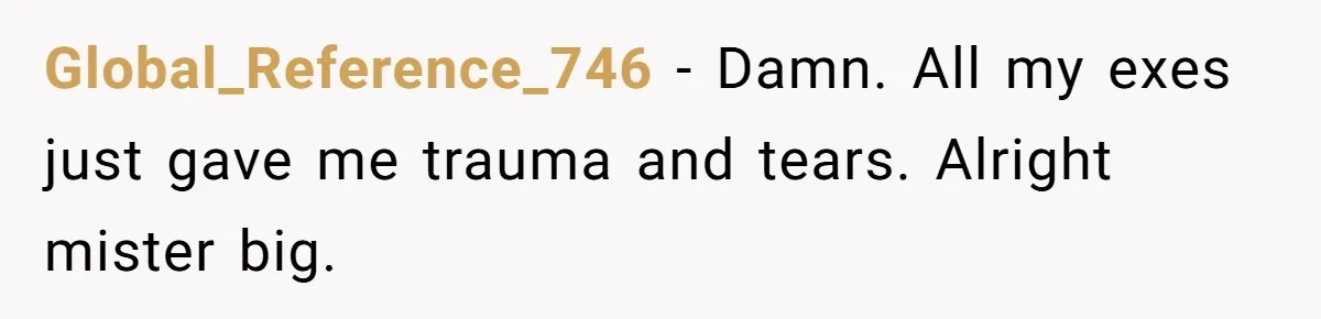 Her Ex Left Her $700,000 - Now His Family Demands She Give It All Away Global_Reference_746 − Damn. All my exes just gave me trauma and tears. Alright mister big.