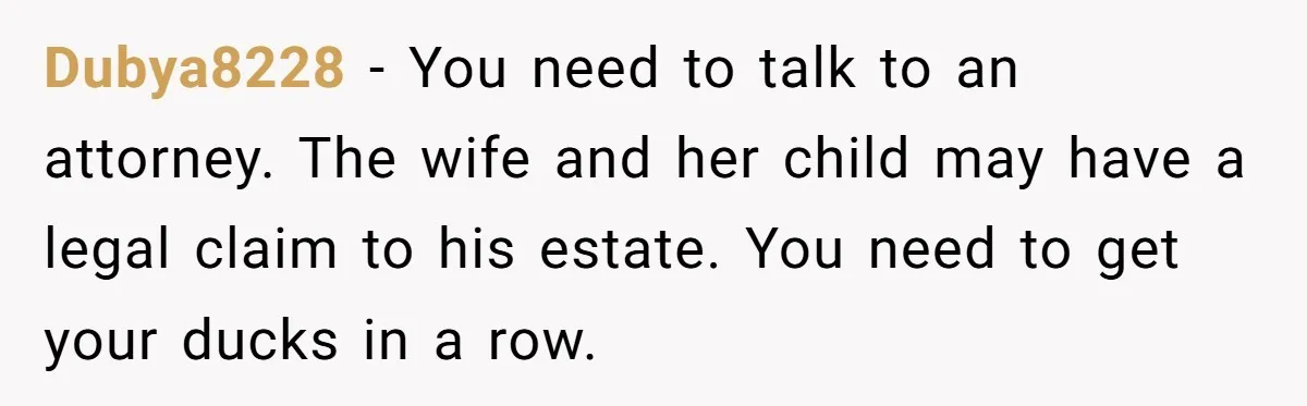 Her Ex Left Her $700,000 - Now His Family Demands She Give It All Away Dubya8228 − You need to talk to an attorney. The wife and her child may have a legal claim to his estate. You need to get your ducks in a...