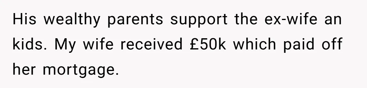 Her Ex Left Her $700,000 - Now His Family Demands She Give It All Away His wealthy parents support the ex-wife an kids. My wife received £50k which paid off her mortgage.