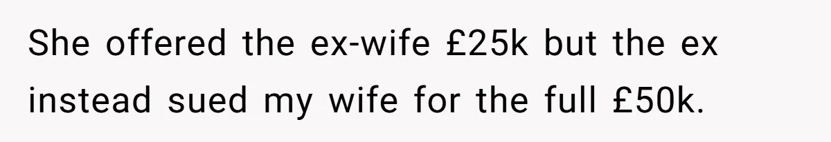 Her Ex Left Her $700,000 - Now His Family Demands She Give It All Away She offered the ex-wife £25k but the ex instead sued my wife for the full £50k.