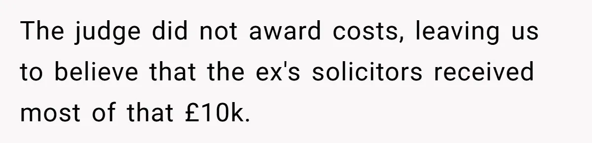 Her Ex Left Her $700,000 - Now His Family Demands She Give It All Away The judge did not award costs, leaving us to believe that the ex's solicitors received most of that £10k.
