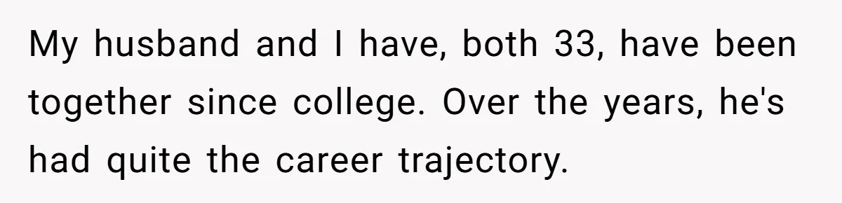 Coworker Demands To Know Her Husband’s Salary, She Drops One Savage Line And Walks Away My husband and I have, both 33, have been together since college. Over the years, he's had quite the career trajectory.