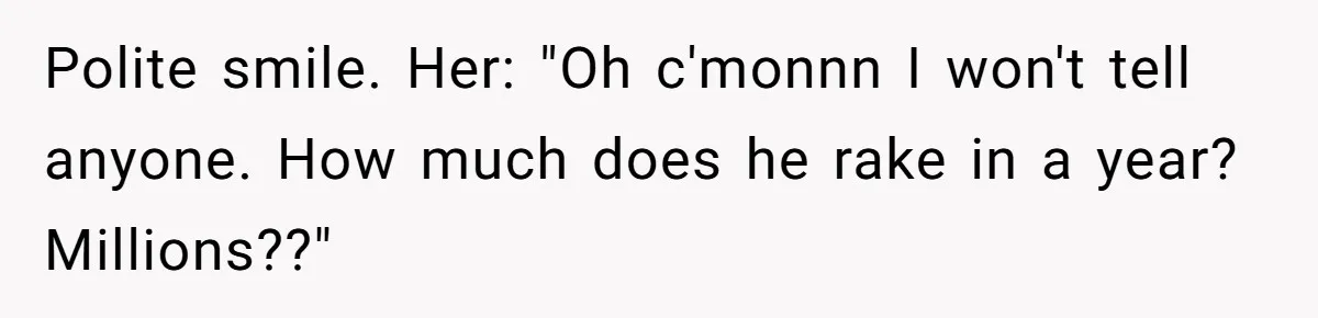 Coworker Demands To Know Her Husband’s Salary, She Drops One Savage Line And Walks Away Polite smile. Her: "Oh c'monnn I won't tell anyone. How much does he rake in a year? Millions??"
