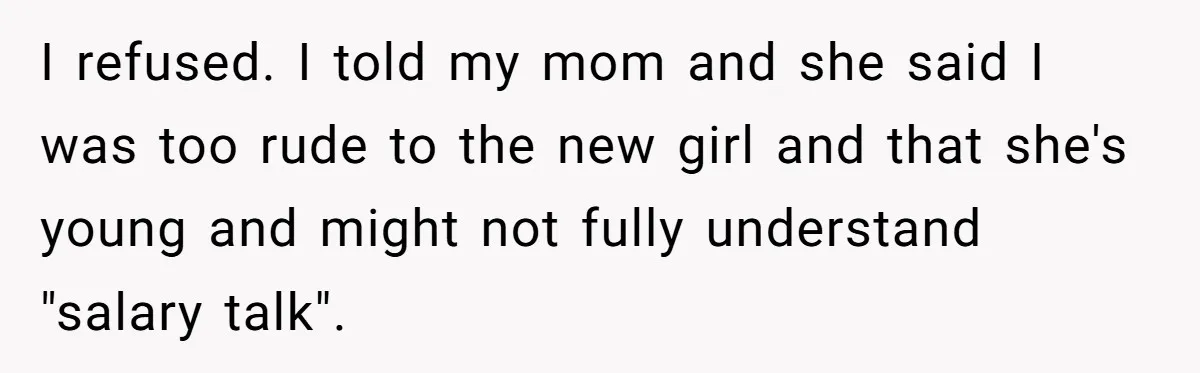 Coworker Demands To Know Her Husband’s Salary, She Drops One Savage Line And Walks Away I refused. I told my mom and she said I was too rude to the new girl and that she's young and might not fully understand "salary talk".