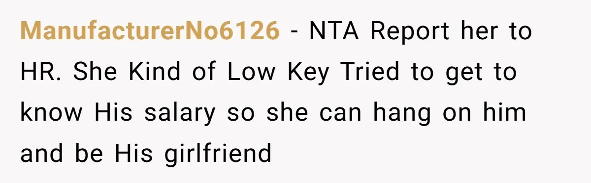 Coworker Demands To Know Her Husband’s Salary, She Drops One Savage Line And Walks Away ManufacturerNo6126 − NTA Report her to HR. She Kind of Low Key Tried to get to know His salary so she can hang on him and be His girlfriend