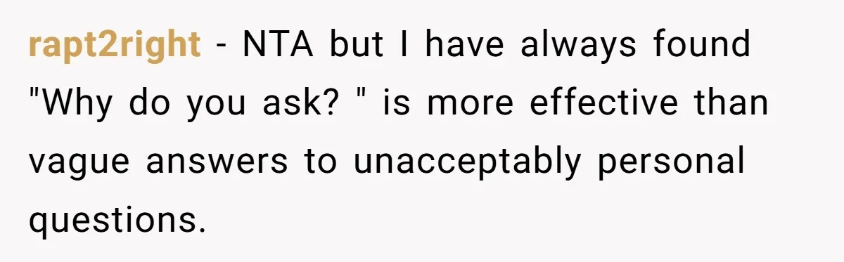 Coworker Demands To Know Her Husband’s Salary, She Drops One Savage Line And Walks Away rapt2right − NTA but I have always found "Why do you ask? " is more effective than vague answers to unacceptably personal questions.