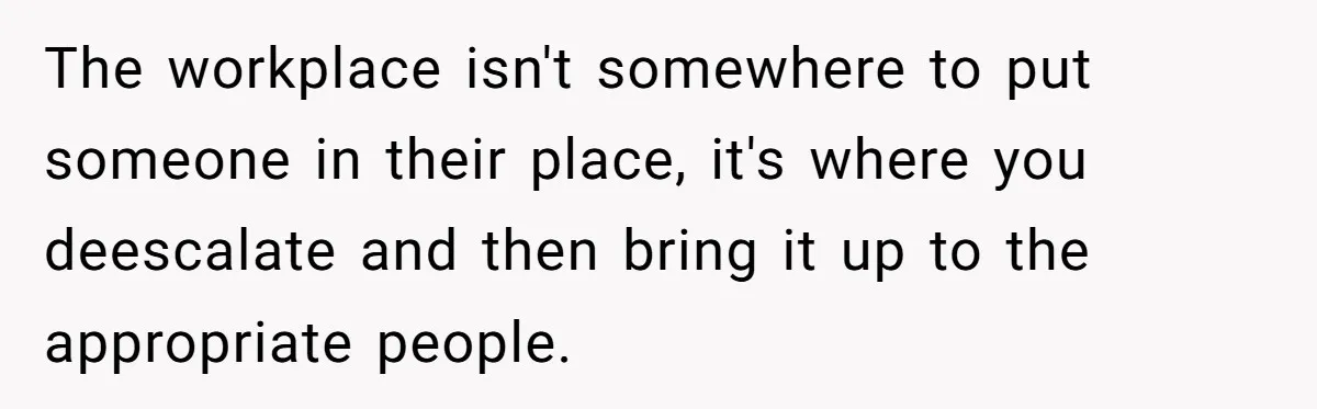 Coworker Demands To Know Her Husband’s Salary, She Drops One Savage Line And Walks Away The workplace isn't somewhere to put someone in their place, it's where you deescalate and then bring it up to the appropriate people.