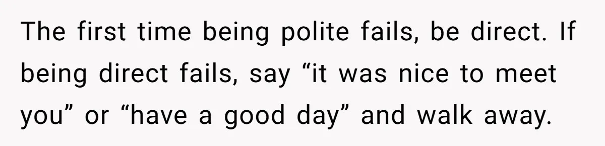 Coworker Demands To Know Her Husband’s Salary, She Drops One Savage Line And Walks Away The first time being polite fails, be direct. If being direct fails, say “it was nice to meet you” or “have a good day” and walk away.