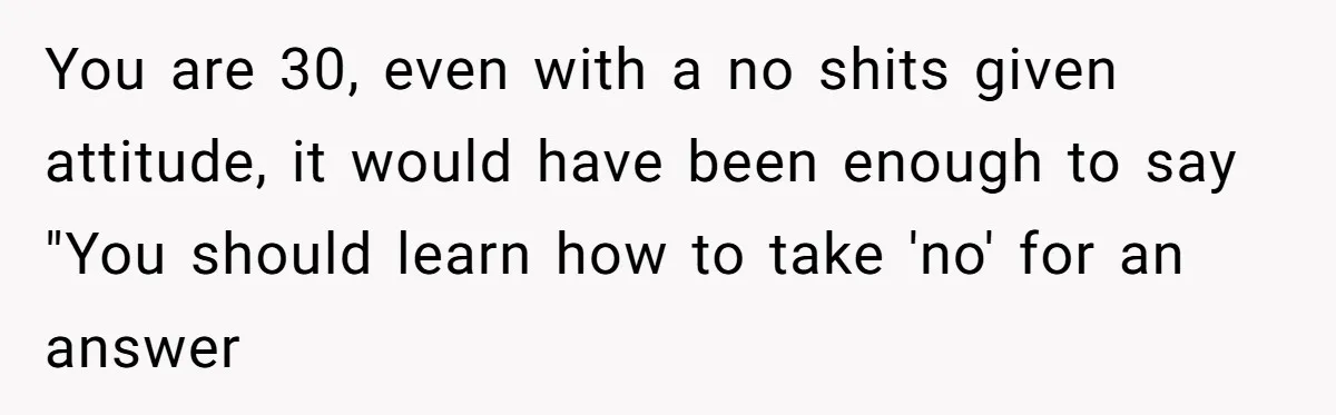 Coworker Demands To Know Her Husband’s Salary, She Drops One Savage Line And Walks Away You are 30, even with a no shits given attitude, it would have been enough to say "You should learn how to take 'no' for an answer