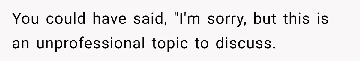 Coworker Demands To Know Her Husband’s Salary, She Drops One Savage Line And Walks Away You could have said, "I'm sorry, but this is an unprofessional topic to discuss.