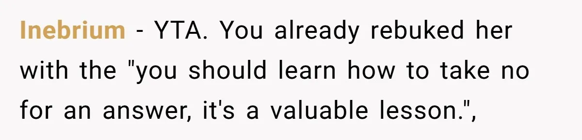 Coworker Demands To Know Her Husband’s Salary, She Drops One Savage Line And Walks Away Inebrium − YTA. You already rebuked her with the "you should learn how to take no for an answer, it's a valuable lesson.",